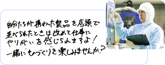 自分たちが携わった製品を店頭で並べられたときは改めて仕事にやりがいを感じられますよ！一緒にものづくりを楽しみませんか？